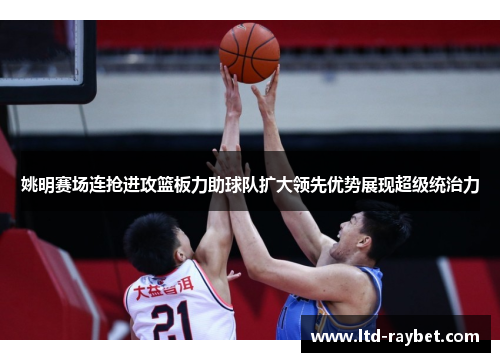 姚明赛场连抢进攻篮板力助球队扩大领先优势展现超级统治力