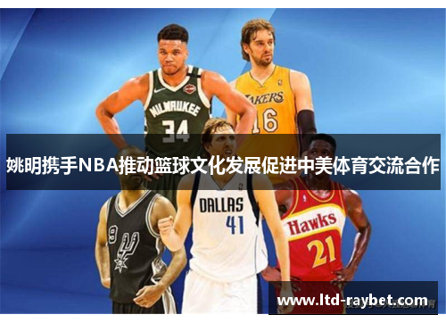 姚明携手NBA推动篮球文化发展促进中美体育交流合作