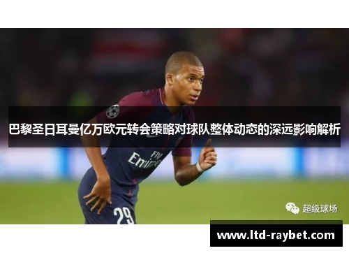 巴黎圣日耳曼亿万欧元转会策略对球队整体动态的深远影响解析