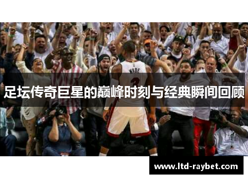 足坛传奇巨星的巅峰时刻与经典瞬间回顾