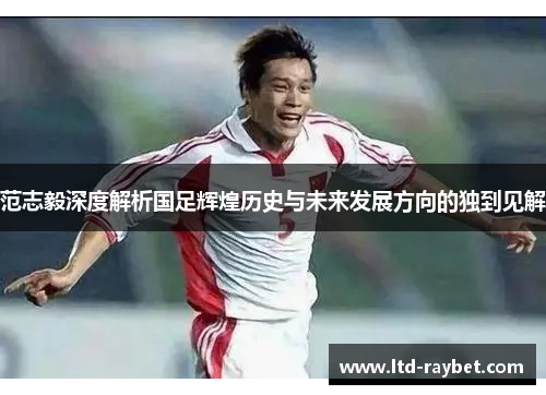 范志毅深度解析国足辉煌历史与未来发展方向的独到见解