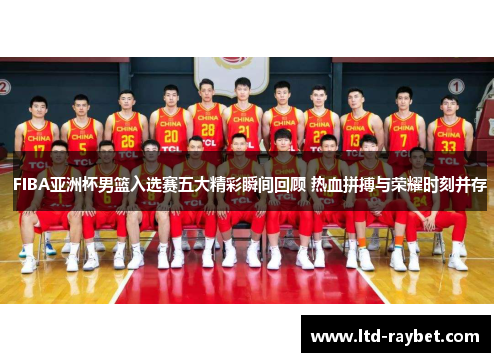 FIBA亚洲杯男篮入选赛五大精彩瞬间回顾 热血拼搏与荣耀时刻并存