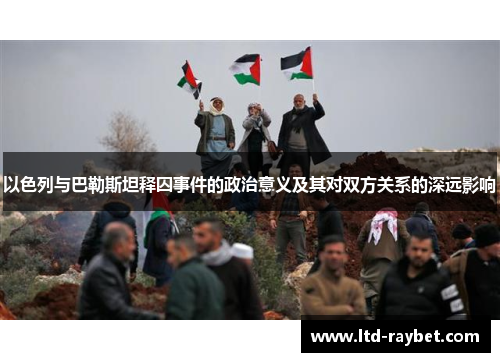 以色列与巴勒斯坦释囚事件的政治意义及其对双方关系的深远影响