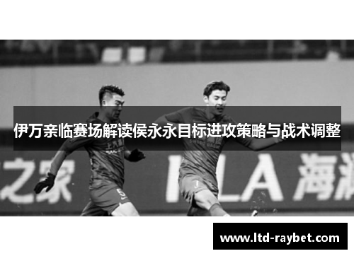 伊万亲临赛场解读侯永永目标进攻策略与战术调整