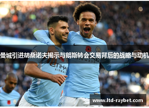 曼城引进胡桑诺夫揭示与朗斯转会交易背后的战略与动机