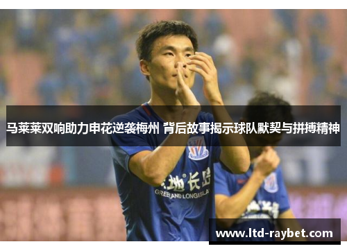 马莱莱双响助力申花逆袭梅州 背后故事揭示球队默契与拼搏精神