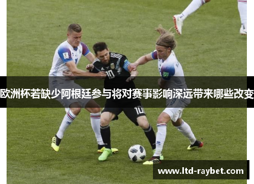 欧洲杯若缺少阿根廷参与将对赛事影响深远带来哪些改变