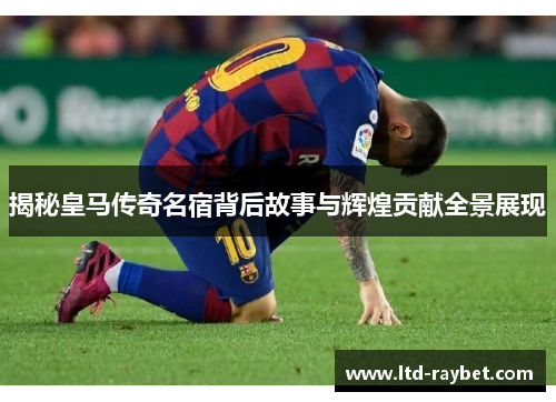 揭秘皇马传奇名宿背后故事与辉煌贡献全景展现
