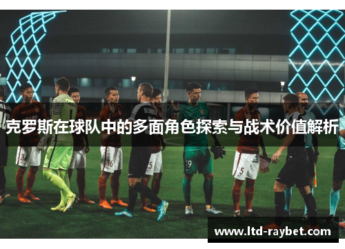 克罗斯在球队中的多面角色探索与战术价值解析
