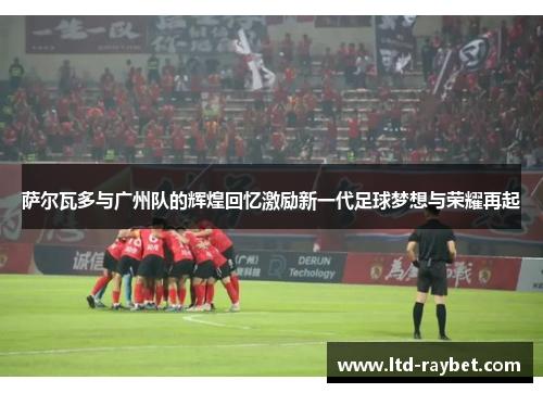 萨尔瓦多与广州队的辉煌回忆激励新一代足球梦想与荣耀再起